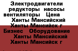 Электродвигатели, редукторы, насосы, вентиляторы › Цена ­ 123 - Ханты-Мансийский, Ханты-Мансийск г. Бизнес » Оборудование   . Ханты-Мансийский,Ханты-Мансийск г.